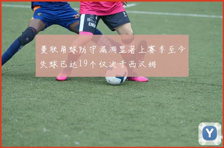 曼联角球防守漏洞显著上赛季至今失球已达19个仅次于西汉姆