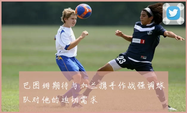 巴图姆期待与加兰携手作战强调球队对他的迫切需求