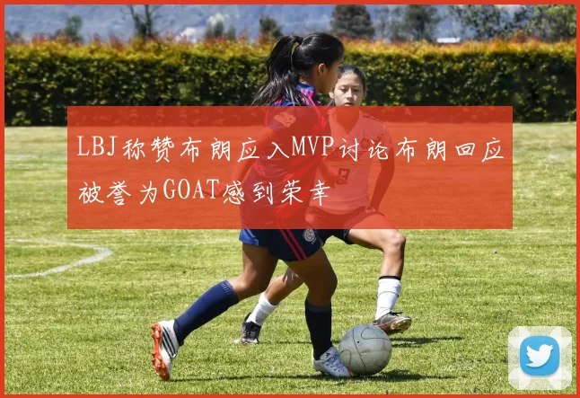 LBJ称赞布朗应入MVP讨论布朗回应被誉为GOAT感到荣幸