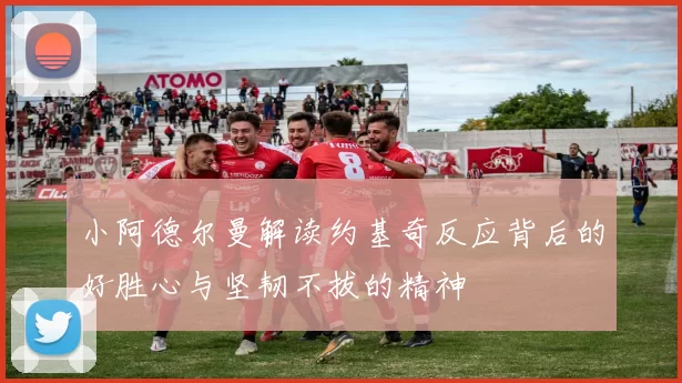 小阿德尔曼解读约基奇反应背后的好胜心与坚韧不拔的精神
