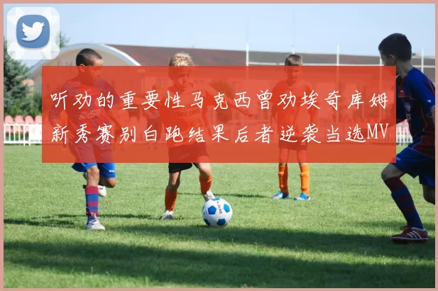 听劝的重要性马克西曾劝埃奇库姆新秀赛别白跑结果后者逆袭当选MVP