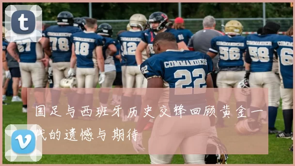 国足与西班牙历史交锋回顾黄金一代的遗憾与期待
