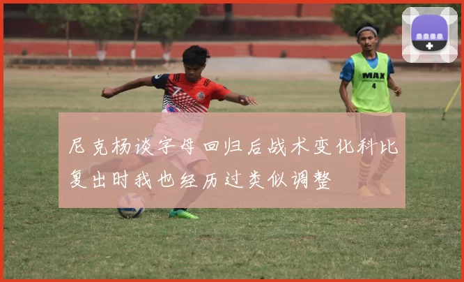 尼克杨谈字母回归后战术变化科比复出时我也经历过类似调整