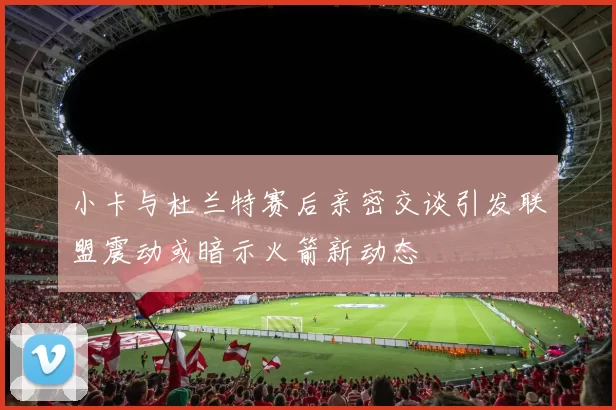 小卡与杜兰特赛后亲密交谈引发联盟震动或暗示火箭新动态