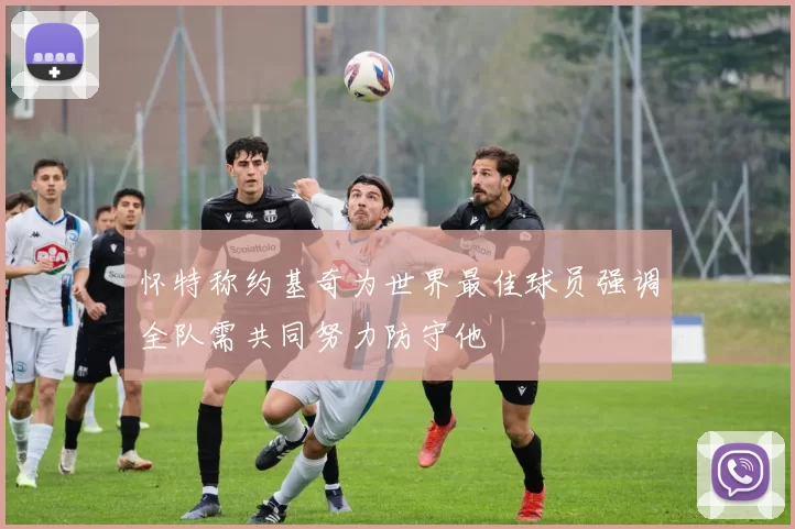 怀特称约基奇为世界最佳球员强调全队需共同努力防守他