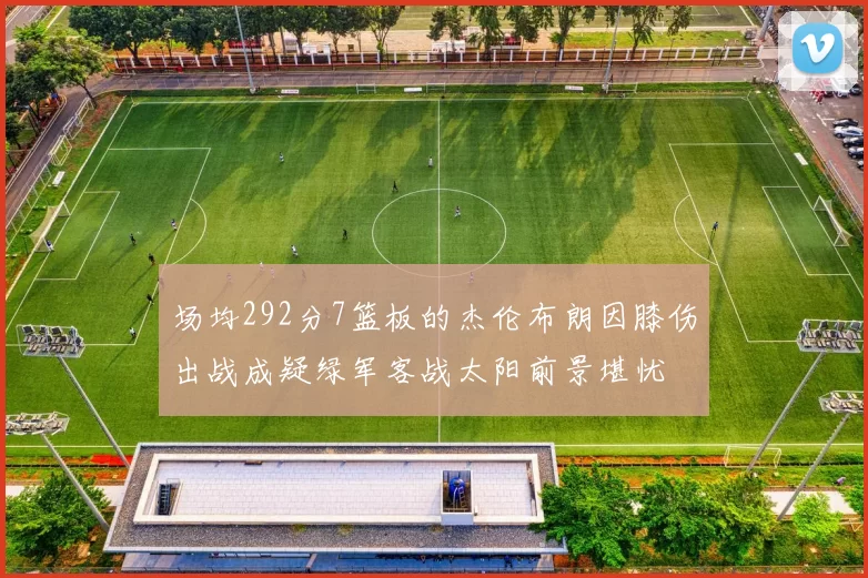 场均292分7篮板的杰伦布朗因膝伤出战成疑绿军客战太阳前景堪忧