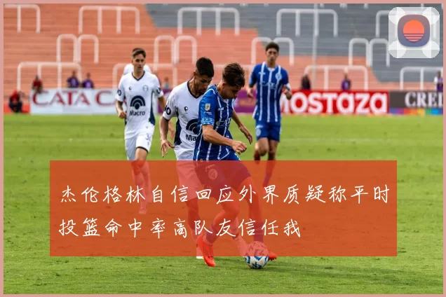 杰伦格林自信回应外界质疑称平时投篮命中率高队友信任我