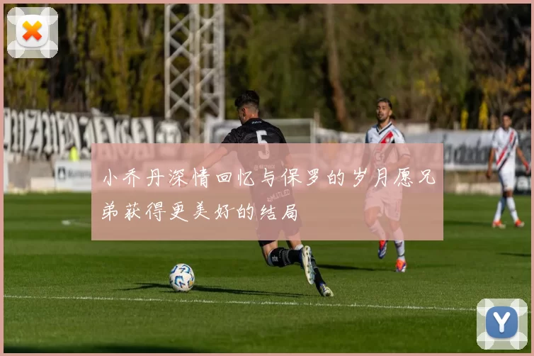 小乔丹深情回忆与保罗的岁月愿兄弟获得更美好的结局