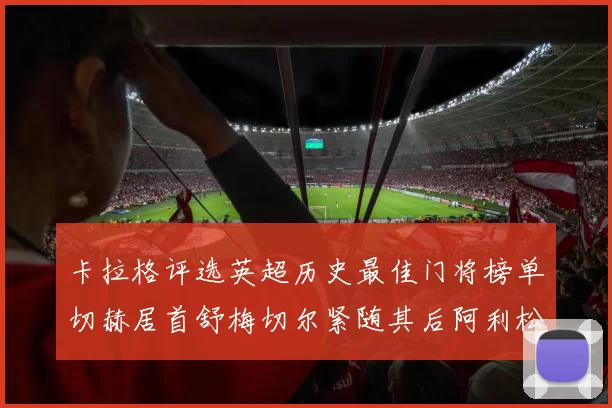 卡拉格评选英超历史最佳门将榜单切赫居首舒梅切尔紧随其后阿利松位列第三