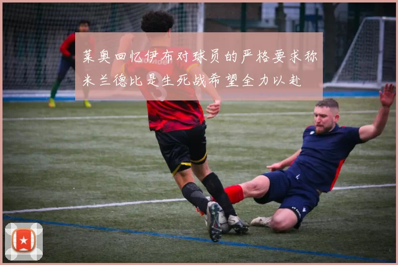 莱奥回忆伊布对球员的严格要求称米兰德比是生死战希望全力以赴