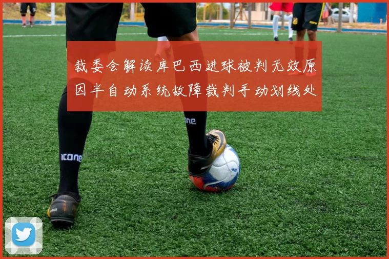 裁委会解读库巴西进球被判无效原因半自动系统故障裁判手动划线处理