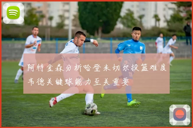 阿特金森分析哈登米切尔投篮难度韦德关键球能力至关重要