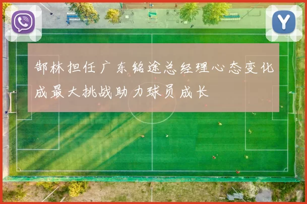 郜林担任广东铭途总经理心态变化成最大挑战助力球员成长