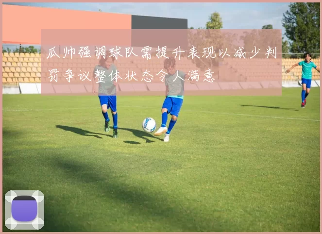 瓜帅强调球队需提升表现以减少判罚争议整体状态令人满意