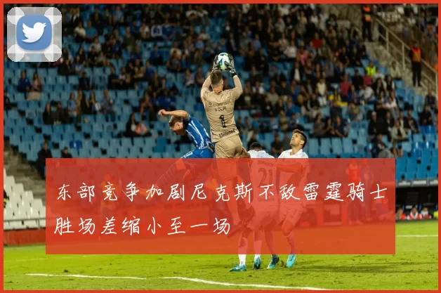 东部竞争加剧尼克斯不敌雷霆骑士胜场差缩小至一场