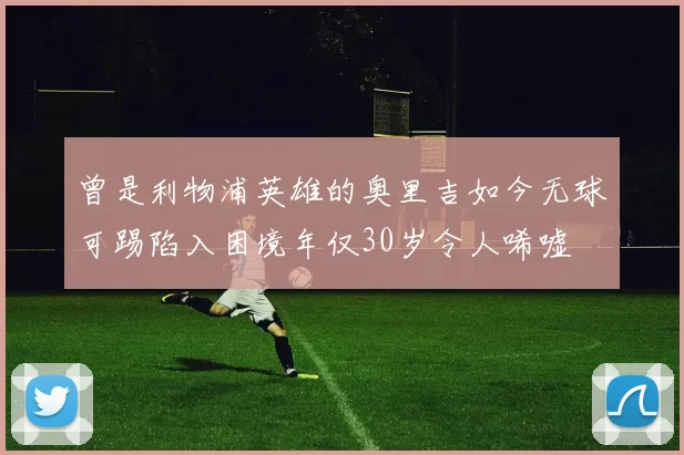 曾是利物浦英雄的奥里吉如今无球可踢陷入困境年仅30岁令人唏嘘