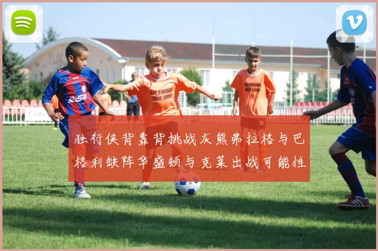 独行侠背靠背挑战灰熊弗拉格与巴格利缺阵华盛顿与克莱出战可能性微小