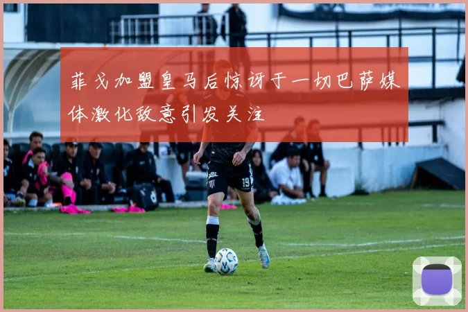 菲戈加盟皇马后惊讶于一切巴萨媒体激化敌意引发关注