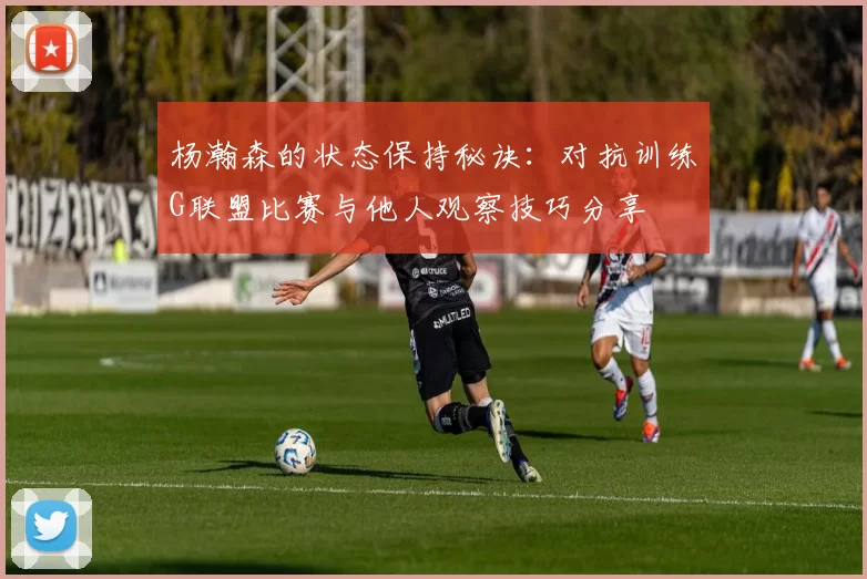 杨瀚森的状态保持秘诀：对抗训练G联盟比赛与他人观察技巧分享