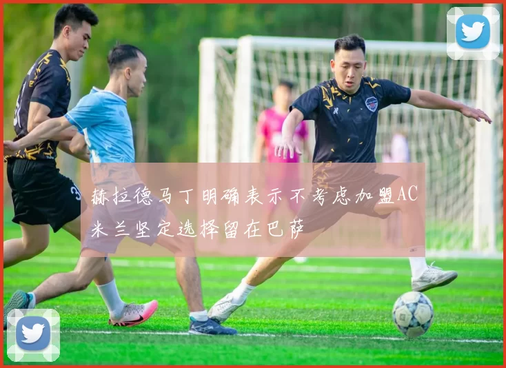 赫拉德马丁明确表示不考虑加盟AC米兰坚定选择留在巴萨