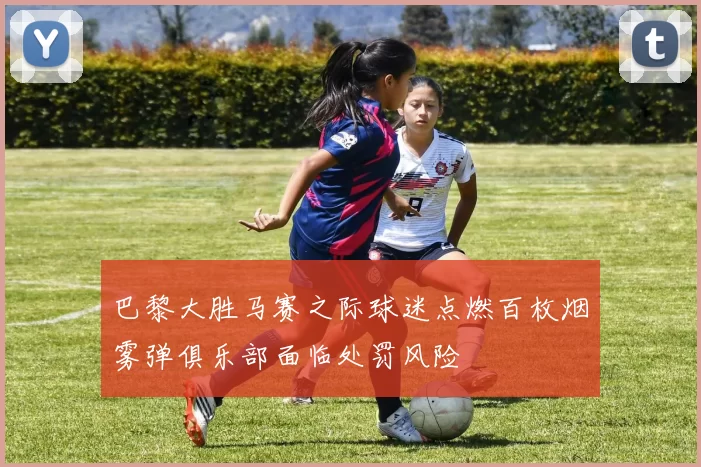 巴黎大胜马赛之际球迷点燃百枚烟雾弹俱乐部面临处罚风险