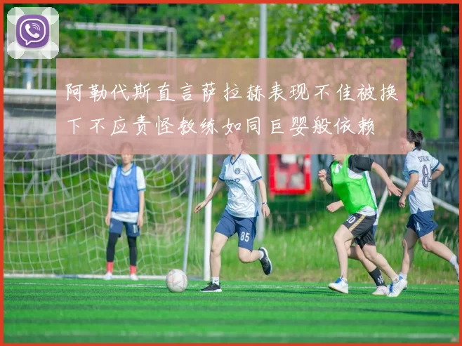 阿勒代斯直言萨拉赫表现不佳被换下不应责怪教练如同巨婴般依赖