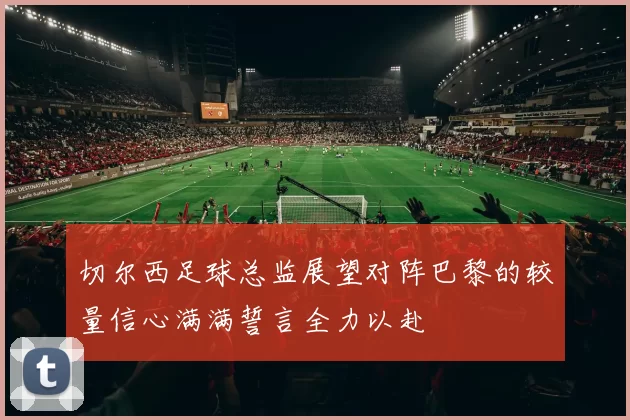 切尔西足球总监展望对阵巴黎的较量信心满满誓言全力以赴