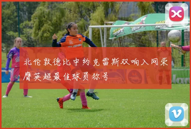 北伦敦德比中约克雷斯双响入网荣膺英超最佳球员称号