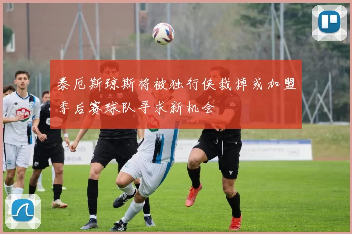 泰厄斯琼斯将被独行侠裁掉或加盟季后赛球队寻求新机会